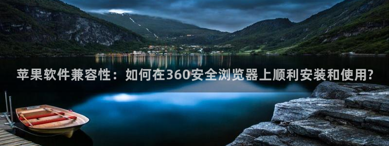 壹号娱乐平台：苹果软件兼容性：如何在360安全浏览器上顺利安装和使用?