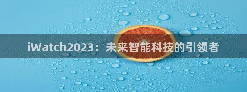 壹号娱乐体育官网入口登录：iWatch2023：未来智能科技的引领者