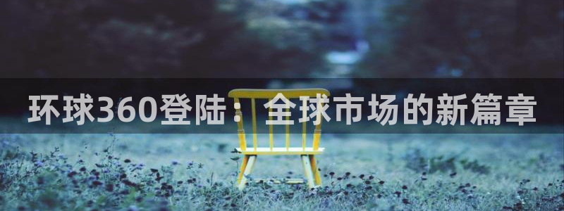 壹号娱乐官网注册：环球360登陆：全球市场的新篇章