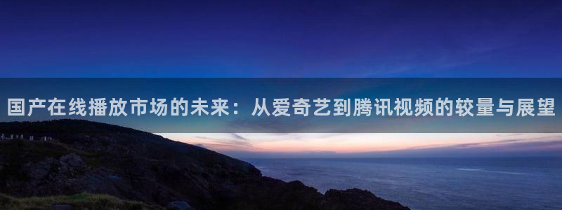 壹号娱乐体育官网注册：国产在线播放市场的未来：从爱奇艺到腾讯视频的较量与展望